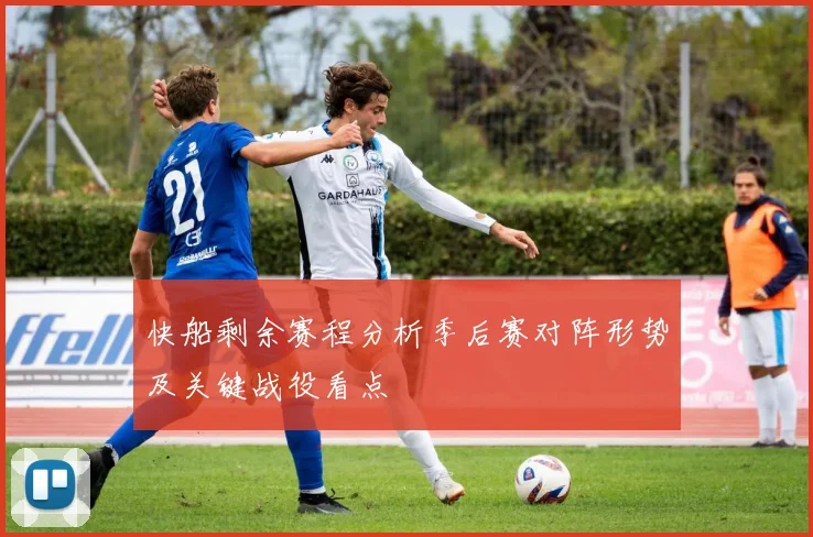 快船剩余赛程分析季后赛对阵形势及关键战役看点