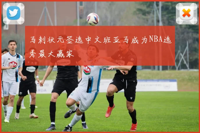 马刺状元签选中文班亚马成为NBA选秀最大赢家