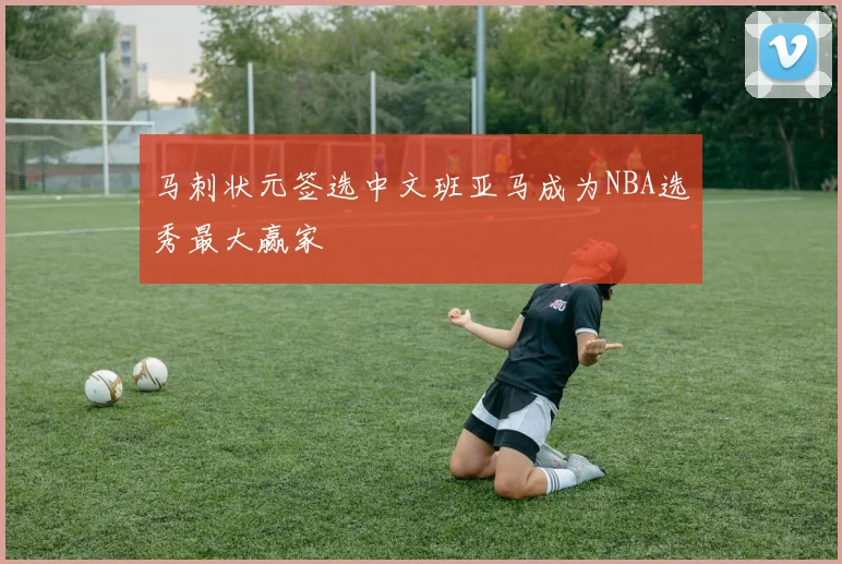 马刺状元签选中文班亚马成为NBA选秀最大赢家