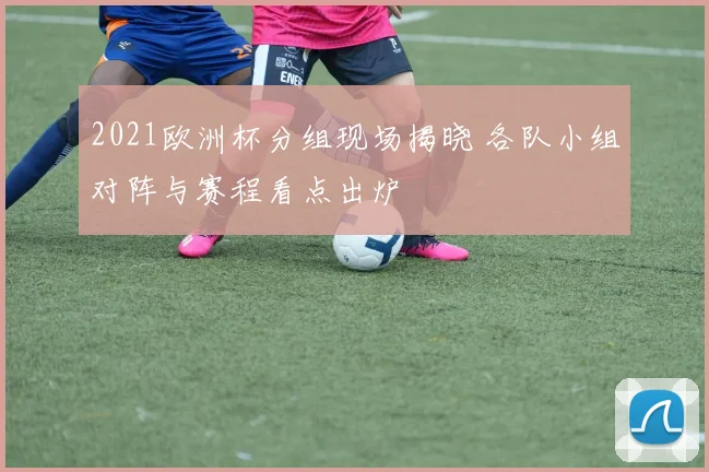 2021欧洲杯分组现场揭晓 各队小组对阵与赛程看点出炉