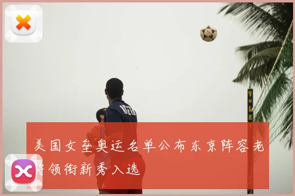 美国女垒奥运名单公布东京阵容老将领衔新秀入选