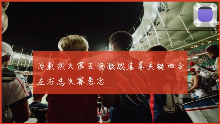 马刺热火第五场激战落幕关键回合左右总决赛悬念