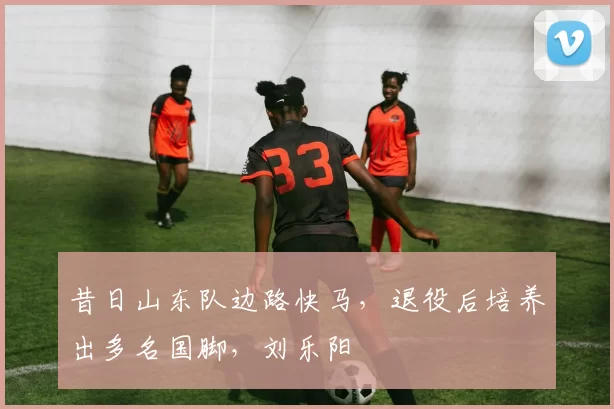 昔日山东队边路快马，退役后培养出多名国脚，刘乐阳