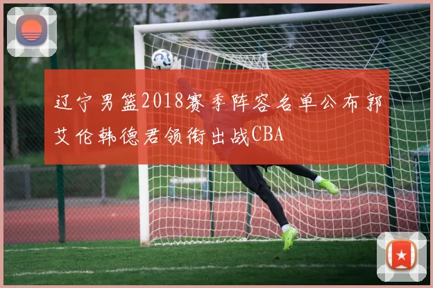 辽宁男篮2018赛季阵容名单公布郭艾伦韩德君领衔出战CBA