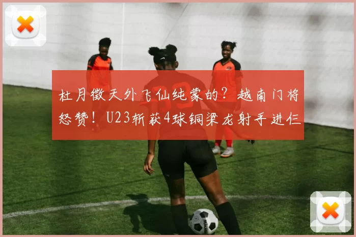 杜月徵天外飞仙纯蒙的？越南门将怒赞！U23斩获4球铜梁龙射手进仨