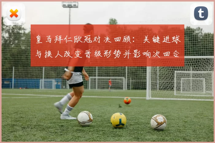 皇马拜仁欧冠对决回顾：关键进球与换人改变晋级形势并影响次回合部署