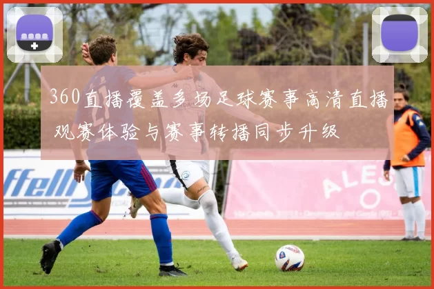 360直播覆盖多场足球赛事高清直播 观赛体验与赛事转播同步升级