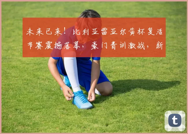 未来已来！比利亚雷亚尔黄杯复活节赛震撼落幕，豪门青训激战，新星闪耀！