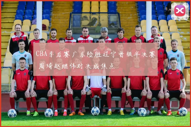 CBA季后赛广东险胜辽宁晋级半决赛 周琦赵继伟对决成焦点