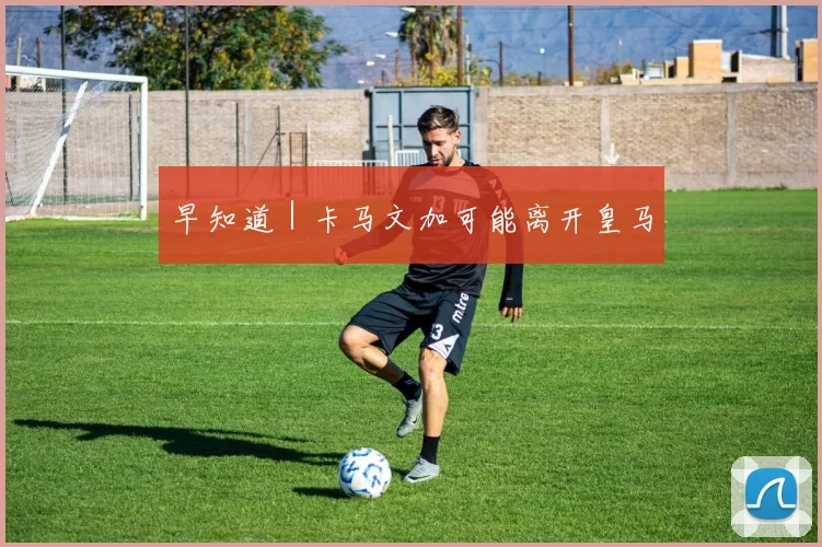 早知道｜卡马文加可能离开皇马