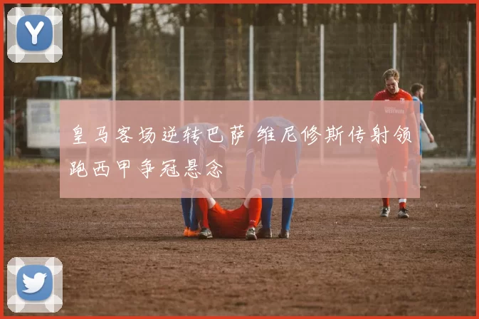 皇马客场逆转巴萨 维尼修斯传射领跑西甲争冠悬念