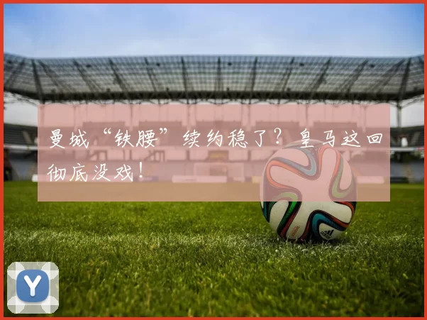 曼城“铁腰”续约稳了？皇马这回彻底没戏！