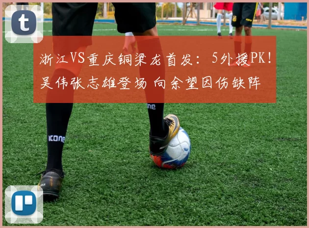 浙江VS重庆铜梁龙首发：5外援PK！吴伟张志雄登场 向余望因伤缺阵