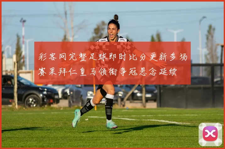 彩客网完整足球即时比分更新多场赛果拜仁皇马领衔争冠悬念延续