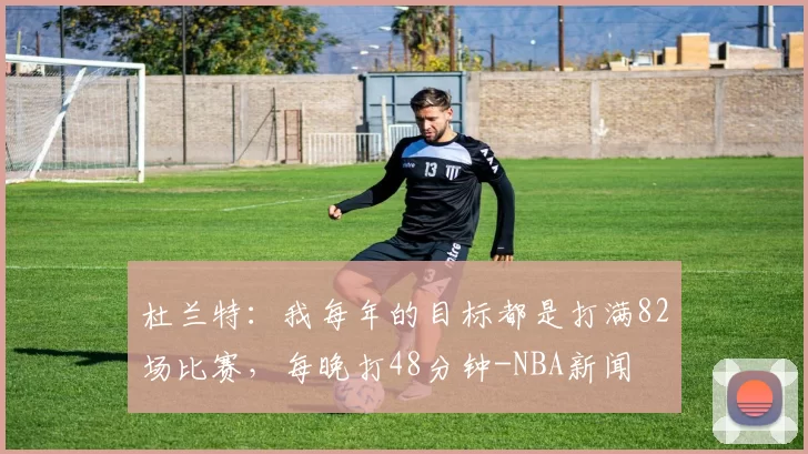 杜兰特：我每年的目标都是打满82场比赛，每晚打48分钟-NBA新闻